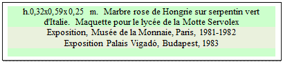 Zone de Texte: h.0,32x0,59x0,25 m.  Marbre rose de Hongrie sur serpentin vert d'Italie.  Maquette pour le lyce de la Motte Servolex
Exposition, Muse de la Monnaie, Paris, 1981-1982
Exposition Palais Vigad, Budapest, 1983

