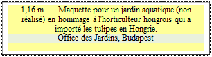 Zone de Texte: 1,16 m.      Maquette pour un jardin aquatique (non ralis) en hommage  l'horticulteur hongrois qui a import les tulipes en Hongrie.
Office des Jardins, Budapest

