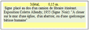 Zone de Texte: M�tal,          0,15 m. 
 Signe plac� au dos d'un camion de libraire itin�rant.    
Exposition Colette Allendy, 1955 (Signe Noir): "A clouer sur le mur d'une �glise, d'un abattoir, ou d'une quelconque b�tisse humaine"
               
