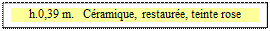 Zone de Texte: h.0,39 m.   Céramique, restaurée, teinte rose

