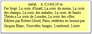 Zone de Texte: mtal,    h. 0,14x0,16 m.
Fer forg. La croix d'Isral, La croix du moine, La croix des champs, La croix des malades, La croix de Sainte Thrs,e La croix de Lourdes, La croix des villes. 
dites par Robert Morel, Paris, rdites en bronze par Jacques Blanc, Nouvelles Images, Lombreuil, Loiret.
