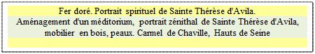 Zone de Texte: Fer doré. Portrait spirituel de Sainte Thérèse d'Avila.
Aménagement d'un méditorium, portrait zénithal de Sainte Thérèse d'Avila, mobilier en bois, peaux. Carmel de Chaville, Hauts de Seine

