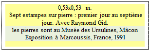 Zone de Texte: 0,53x0,53 m. 
 Sept estampes sur pierre : premier jour au septi�me jour. Avec Raymond Gid. 
les pierres sont au Mus�e des Ursulines, M�con
 Exposition � Marcoussis, France, 1991 

