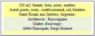 Zone de Texte: 230 m2 Granit, bois, acier, marbre. 
Autel, porte, croix, confessionnal, sol, bnitier. 
Saint Rouin aux Islettes, Argonne.
Architecte : Rayssiguier
 Matre d'ouvrage : 
Abb Hanequin, Serge Bonnet

