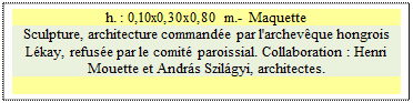 Zone de Texte: h. : 0,10x0,30x0,80 m.- Maquette
Sculpture, architecture commande par l'archevque hongrois Lkay, refuse par le comit paroissial. Collaboration : Henri Mouette et Andrs Szilgyi, architectes.

