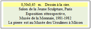 Zone de Texte: 0,50x0,65 m.   Dessin  la cire.
Salon de la Jeune Sculpture, Paris 
 Exposition rtrospective, 
Muse de la Monnaie, 1981-1982 
La pierre est au Muse des Ursulines  Mcon

