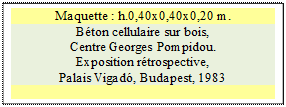 Zone de Texte: Maquette : h.0,40x0,40x0,20 m. 
B�ton cellulaire sur bois, 
Centre Georges Pompidou.
Exposition r�trospective, 
Palais Vigad�, Budapest, 1983

