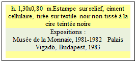 Zone de Texte: h. 1,30x0,80 m.Estampe sur relief, ciment cellulaire, tire sur textile noir non-tiss  la cire teinte noire
Expositions :
Muse de la Monnaie, 1981-1982  Palais Vigad, Budapest, 1983

