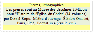 Zone de Texte: Pierres, lithographies
Les pierres sont au Muse des Ursulines  Mcon
pour "Histoire de l'glise du Christ" (14 volumes) par Daniel Rops.  Matre d'ouvrage : dition Grasset, Paris, 1965, Format in 4 (24x19 cm.)

