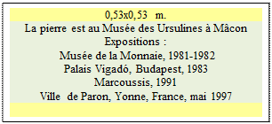 Zone de Texte: 0,53x0,53 m.
La pierre est au Mus�e des Ursulines � M�con
Expositions :
 Mus�e de la Monnaie, 1981-1982 
Palais Vigad�, Budapest, 1983 
Marcoussis, 1991  
Ville de Paron, Yonne, France, mai 1997


