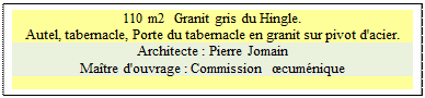 Zone de Texte: 110 m2  Granit gris du Hingle.
Autel, tabernacle, Porte du tabernacle en granit sur pivot d'acier. 
Architecte : Pierre Jomain 
Ma�tre d'ouvrage : Commission  �cum�nique

