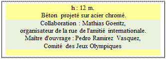 Zone de Texte: h : 12 m.     
 Bton  projet sur acier chrom.
Collaboration : Mathias Goeritz, 
organisateur de la rue de l'amiti internationale.
Matre d'ouvrage : Pedro Ramirez Vasquez, 
Comit des Jeux Olympiques

