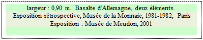 Zone de Texte: largeur : 0,90 m.  Basalte d'Allemagne, deux lments.
 Exposition rtrospective, Muse de la Monnaie, 1981-1982, Paris 
Exposition : Muse de Meudon, 2001

