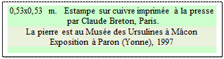 Zone de Texte: 0,53x0,53 m.   Estampe sur cuivre imprime  la presse
 par Claude Breton, Paris.
La pierre est au Muse des Ursulines  Mcon
Exposition  Paron (Yonne), 1997

