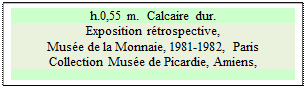 Zone de Texte: h.0,55 m.  Calcaire dur.
Exposition rétrospective, 
Musée de la Monnaie, 1981-1982, Paris  
Collection Musée de Picardie, Amiens, 


