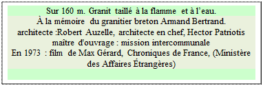 Zone de Texte: Sur 160 m. Granit taillé à la flamme et à l’eau.
À la mémoire du granitier breton Armand Bertrand.
architecte :Robert Auzelle, architecte en chef, Hector Patriotis maître d'ouvrage : mission intercommunale
En 1973 : film de Max Gérard, Chroniques de France, (Ministère des Affaires Étrangères)