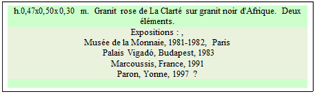 Zone de Texte: h.0,47x0,50x0,30 m.  Granit rose de La Clart sur granit noir d'Afrique.  Deux lments.
Expositions : , 
Muse de la Monnaie, 1981-1982, Paris  
 Palais Vigad, Budapest, 1983   
Marcoussis, France, 1991 
Paron, Yonne, 1997 ?

