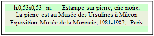 Zone de Texte: h.0,53x0,53 m.      Estampe sur pierre, cire noire.
La pierre est au Muse des Ursulines  Mcon
Exposition Muse de la Monnaie, 1981-1982, Paris  



