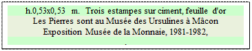 Zone de Texte: h.0,53x0,53 m.  Trois estampes sur ciment, feuille d'or
Les Pierres sont au Musée des Ursulines à Mâcon
Exposition Musée de la Monnaie, 1981-1982, 
.

