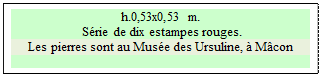 Zone de Texte: h.0,53x0,53 m. 
 S�rie de dix estampes rouges. 
Les pierres sont au Mus�e des Ursuline, � M�con

