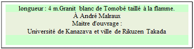 Zone de Texte: longueur : 4 m.Granit blanc de Tomob� taill� � la flamme. 
� Andr� Malraux
Maitre d'ouvrage : 
Universit� de Kanazava et ville de Rikuzen Takada

