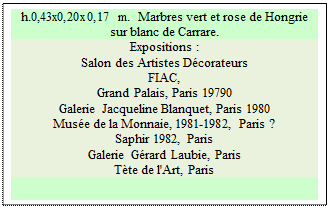 Zone de Texte: h.0,43x0,20x0,17 m.  Marbres vert et rose de Hongrie sur blanc de Carrare. 
Expositions :
Salon des Artistes D�corateurs  
FIAC, 
Grand Palais, Paris 19790   
Galerie Jacqueline Blanquet, Paris 1980 
Mus�e de la Monnaie, 1981-1982, Paris ? 
Saphir 1982, Paris  
Galerie G�rard Laubie, Paris 
T�te de l'Art, Paris

