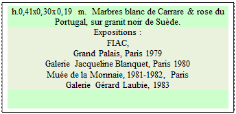 Zone de Texte: h.0,41x0,30x0,19 m.  Marbres blanc de Carrare & rose du Portugal, sur granit noir de Sude. 
Expositions :
FIAC, 
Grand Palais, Paris 1979 
Galerie Jacqueline Blanquet, Paris 1980 
Mue de la Monnaie, 1981-1982, Paris 
Galerie Grard Laubie, 1983

