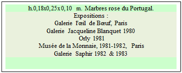 Zone de Texte: h.0,18x0,25x0,10 m. Marbres rose du Portugal. 
Expositions : 
Galerie l'il de Buf, Paris  
Galerie Jacqueline Blanquet 1980 
 Orly 1981 
 Muse de la Monnaie, 1981-1982, Paris 
Galerie Saphir 1982 & 1983

