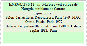 Zone de Texte: h.0,33x0,18x0,18 m.  Marbres vert et rose de Hongrie sur blanc de Carrare. 
Expositions :
Salon des Artistes D�corateurs, Paris 1979  FIAC, 
 Grand Palais, Paris 1979 
Galerie Jacqueline Blanquet, Paris 1980 ?  Galerie Saphir 1982, Paris

