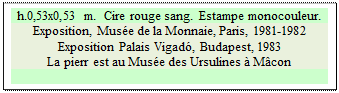 Zone de Texte: h.0,53x0,53 m.  Cire rouge sang.  Estampe monocouleur. 
Exposition, Musée de la Monnaie, Paris, 1981-1982
Exposition Palais Vigadó, Budapest, 1983
La pierr est au Musée des Ursulines à Mâcon

