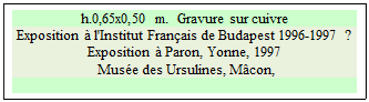 Zone de Texte: h.0,65x0,50 m.  Gravure sur cuivre 
Exposition  l'Institut Franais de Budapest 1996-1997 ? Exposition  Paron, Yonne, 1997 
 Muse des Ursulines, Mcon,

