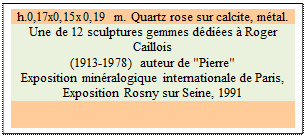 Zone de Texte: h.0,17x0,15x0,19 m. Quartz rose sur calcite, mtal. 
Une de 12 sculptures gemmes ddies  Roger Caillois 
(1913-1978) auteur de "Pierre" 
Exposition minralogique internationale de Paris, 
Exposition Rosny sur Seine, 1991


