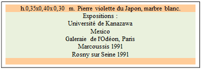 Zone de Texte: h.0,35x0,40x0,30 m. Pierre violette du Japon, marbre blanc. 
Expositions :
Universit de Kanazawa   
Mexico 
Galeraie de l'Odon, Paris 
Marcoussis 1991 
Rosny sur Seine 1991

