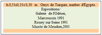 Zone de Texte: h.0,51x0,33x0,30 m.  Onyx de Turquie, marbre d'gypte.
Expositions/ 
Galerie de l'Odon, 
Marcoussis 1991 
Rosny sur Seine 1991 
Muse de Meudon,2001

