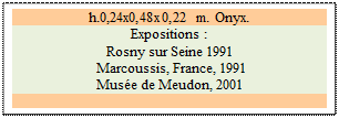 Zone de Texte: h.0,24x0,48x0,22 m. Onyx. 
Expositions : 
Rosny sur Seine 1991 
 Marcoussis, France, 1991 
Muse de Meudon, 2001

