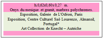 Zone de Texte: h.0,62x0,60x0,27 m.   
Onyx du mexique et granit, marbres polychromes. 
Exposition, Galerie de L'Odon, Paris
Exposition, Centre Culturel Sa Lourenzo, Almansil, Portugal* 
Art Collection de Knecht  Autriche

