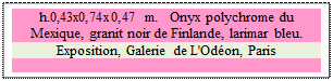 Zone de Texte: h.0,43x0,74x0,47 m.   Onyx polychrome du Mexique, granit noir de Finlande, larimar bleu. 
Exposition, Galerie de L'Od�on, Paris

