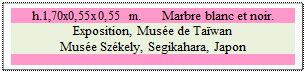 Zone de Texte: h.1,70x0,55x0,55 m.      Marbre blanc et noir. 
Exposition, Muse de Tawan 
Muse Szkely, Segikahara, Japon

