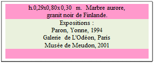 Zone de Texte: h.0,29x0,80x0,30 m.  Marbre aurore,
granit noir de Finlande.
Expositions : 
Paron, Yonne, 1994
Galerie de L'Odon, Paris
Muse de Meudon, 2001

