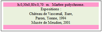 Zone de Texte: h.0,30x0,80x0,70 m.  Marbre polychrome.
Expositions : 
Ch�teau de Vasc�uil, Eure, 
Paron, Yonne, 1994 
Mus�e de Meudon, 2001

