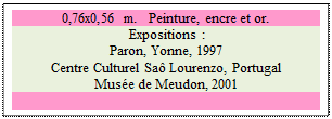 Zone de Texte: 0,76x0,56 m.   Peinture, encre et or. 
 Expositions : 
Paron, Yonne, 1997 
Centre Culturel Sa� Lourenzo, Portugal 
Mus�e de Meudon, 2001


