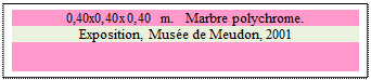 Zone de Texte: 0,40x0,40x0,40 m.   Marbre polychrome. 
Exposition, Muse de Meudon, 2001

